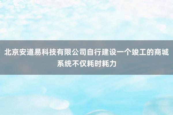 北京安道易科技有限公司自行建设一个竣工的商城系统不仅耗时耗力